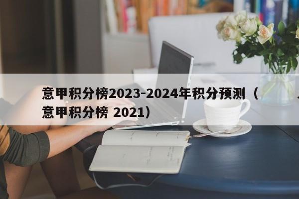 意甲积分榜2023-2024年积分预测（意甲积分榜 2021）